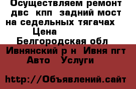 Осуществляем ремонт двс, кпп, задний мост на седельных тягачах. › Цена ­ 100 000 - Белгородская обл., Ивнянский р-н, Ивня пгт Авто » Услуги   